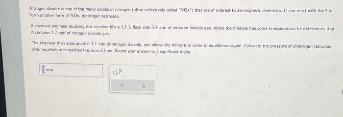 Nitrogen dioxide is one of the many oxides of nitrogen (often collectively called "NOX") that are of interest to atmospheric chemistry. It can react with itself to
form another form of NOx, dinitrogen tetroxide.
A chemical engineer studying this reaction fills a 1.5 L flask with 3.4 atm of nitrogen dioxide gas. When the mixture has come to equilibrium he determines that
it contains 2.2 atm of nitrogen dioxide gas.
The engineer then adds another 1.1 atm of nitrogen dioxide, and allows the mixture to come to equilibrium again. Calculate the pressure of dinitrogen tetroxide
after equilibrium is reached the second time. Round your answer to 2 significant digits.
atm
LP