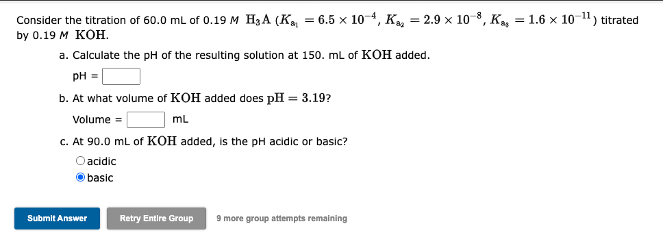 Consider the titration of 60.0 mL of 0.19 M H₂A (K₁₁ = 6.5 × 10-4, Ka₂ = 2.9 × 10-8, K₂ = 1.6 × 10-¹1) titrated
by 0.19 M KOH.
a. Calculate the pH of the resulting solution at 150. mL of KOH added.
pH =
b. At what volume of KOH added does pH = 3.19?
Volume =
mL
c. At 90.0 mL of KOH added, is the pH acidic or basic?
O acidic
O basic
Submit Answer
Retry Entire Group 9 more group attempts remaining
