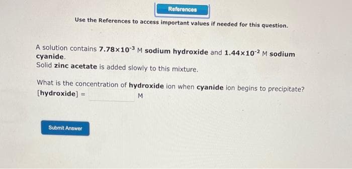 References
Use the References to access important values if needed for this question.
A solution contains 7.78x10-3 M sodium hydroxide and 1.44x10-² M sodium
cyanide.
Solid zinc acetate is added slowly to this mixture.
What is the concentration of hydroxide ion when cyanide ion begins to precipitate?
[hydroxide] =
M
Submit Answer