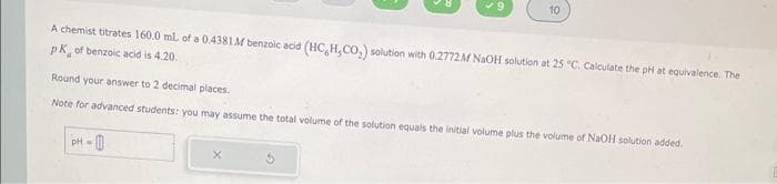 A chemist titrates 160.0 mL of a 0.4381 M benzoic acid (HC, H,CO₂) solution with 0.2772M NaOH solution at 25 °C. Calculate the pH at equivalence. The
pk of benzoic acid is 4.20.
10
Round your answer to 2 decimal places.
Note for advanced students: you may assume the total volume of the solution equals the initial volume plus the volume of NaOH solution added.
PH-
X