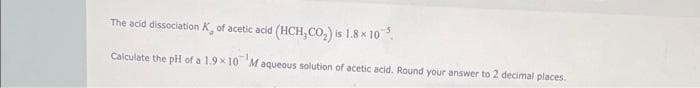 The acid dissociation of acetic acid (HCH₂CO₂) is 1.8 x 10³.
Calculate the pH of a 1.9×10 Maqueous solution of acetic acid. Round your answer to 2 decimal places.