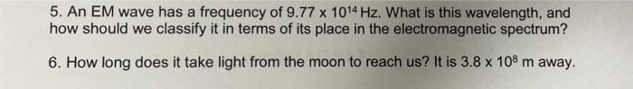 5. An EM wave has a frequency of 9.77 x 1014 Hz. What is this wavelength, and
how should we classify it in terms of its place in the electromagnetic spectrum?
6. How long does it take light from the moon to reach us? It is 3.8 x 10³ m away.