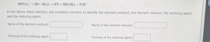 3HPbO₂+2B1+ 3H₂O-3Pb+2B1(OH), +30H
In the above redox reaction, use oxidation numbers to identify the element oxidized, the element reduced, the oxidizing agent
and the reducing agent.
Name of the element oxidized:
Formula of the oxidizing agent:
Name of the element reduced:
Formula of the reducing agent: