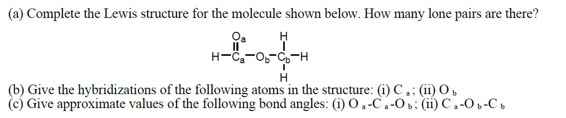 (a) Complete the Lewis structure for the molecule shown below. How many lone pairs are there?
H-C
H
1
H
(b) Give the hybridizations of the following atoms in the structure: (i) Ca; (ii) Ob
(c) Give approximate values of the following bond angles: (i) O a-Ca-Ob; (ii) С a -О b-Сb