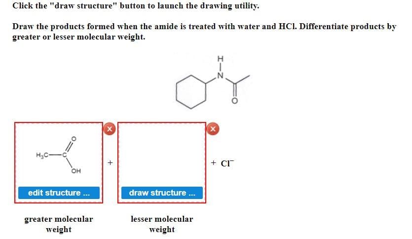 Click the "draw structure" button to launch the drawing utility.
Draw the products formed when the amide is treated with water and HCI. Differentiate products by
greater or lesser molecular weight.
H₂C-
OH
edit structure...
greater molecular
weight
X
or
draw structure...
lesser molecular
weight
X
+ CI