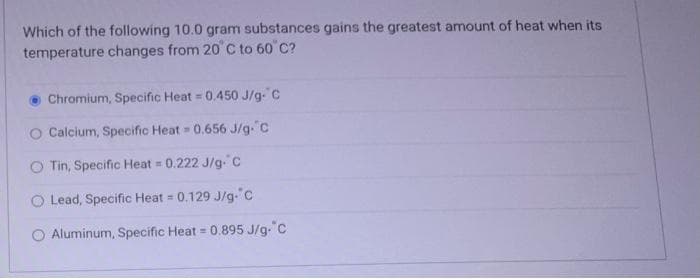 Which of the following 10.0 gram substances gains the greatest amount of heat when its
temperature changes from 20°C to 60°C?
Chromium, Specific Heat = 0.450 J/g- C
O Calcium, Specific Heat = 0.656 J/g. C
O Tin, Specific Heat = 0.222 J/g. C
O Lead, Specific Heat = 0.129 J/g. C
Aluminum, Specific Heat = 0.895 J/g-"C