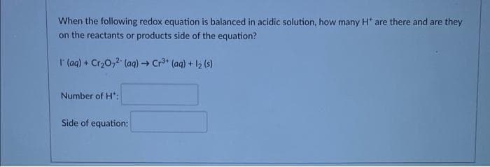 When the following redox equation is balanced in acidic solution, how many H* are there and are they
on the reactants or products side of the equation?
1 (aq) + Cr₂O7² (aq) → Cr³+ (aq) + 1₂ (s)
Number of H":
Side of equation: