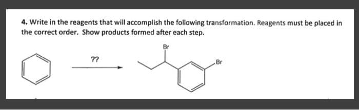 4. Write in the reagents that will accomplish the following transformation. Reagents must be placed in
the correct order. Show products formed after each step.
??
Br
b
Br