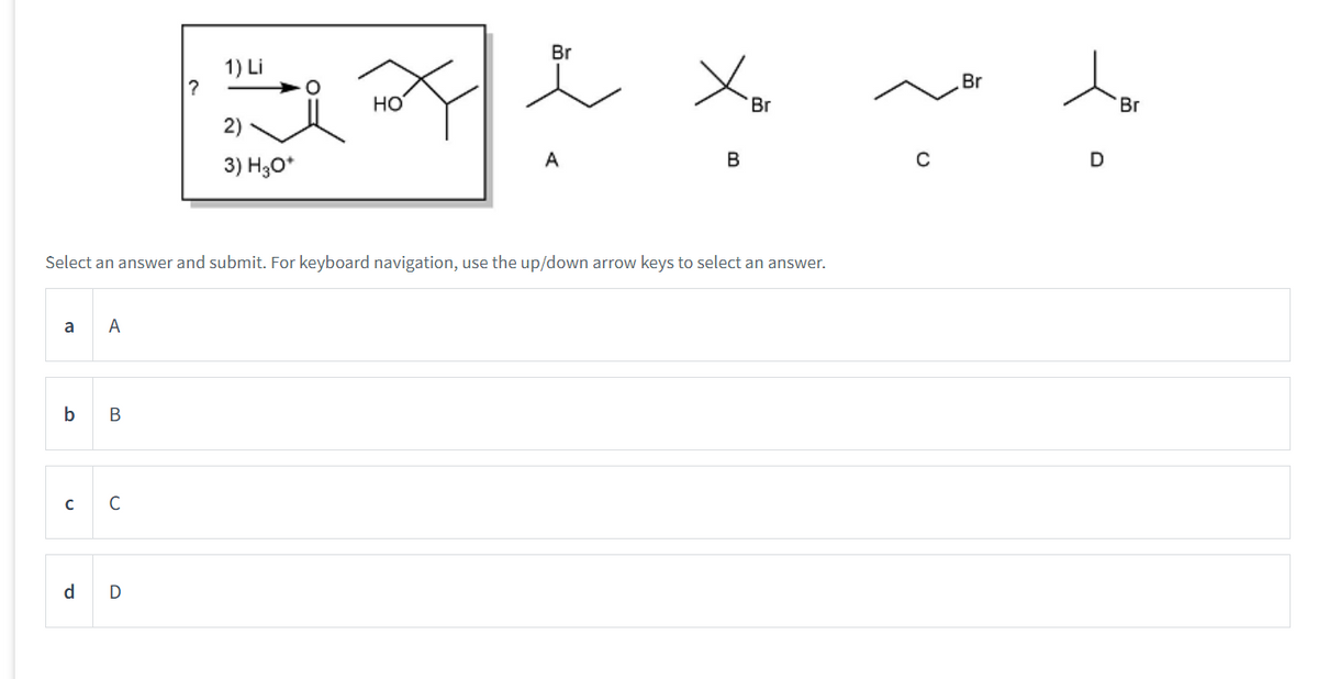 a
b
Select an answer and submit. For keyboard navigation, use the up/down arrow keys to select an answer.
C
d
A
B
C
1) Li
Br
?
HO
Br
Br
한정 생성
2)
B
C
D
3) H3O+
D
Br
A