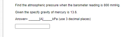 Find the atmospheric pressure when the barometer reading is 800 mmHg.
Given the specify gravity of mercury is 13.6.
Answer=
[A]_
kPa (use 3 decimal places)
