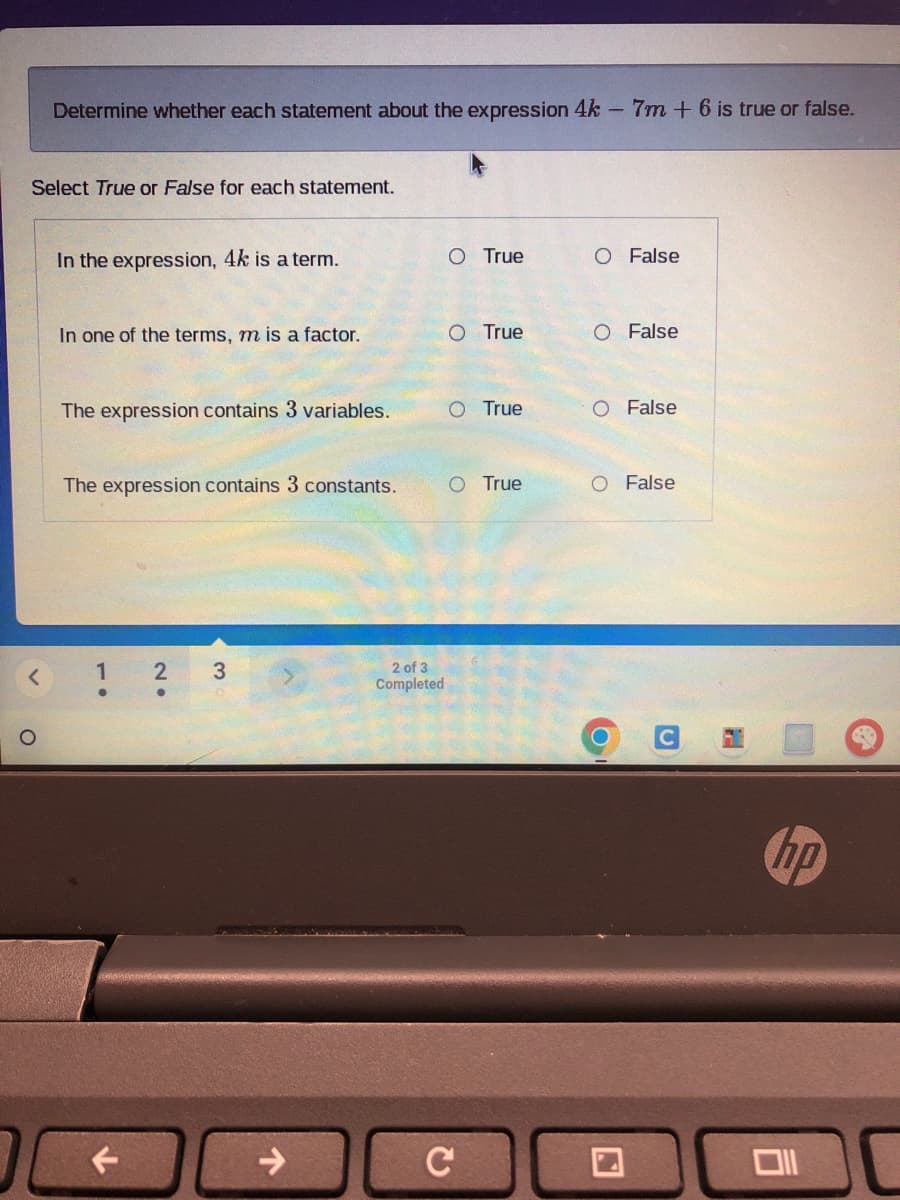 Determine whether each statement about the expression 4k - 7m + 6 is true or false.
Select True or False for each statement.
In the expression, 4k is a term.
In one of the terms, m is a factor.
The expression contains 3 variables.
1
2
●
The expression contains 3 constants. O True
3
O True
2 of 3
Completed
O True
O True
C
O False
O False
O
False
O False
hp