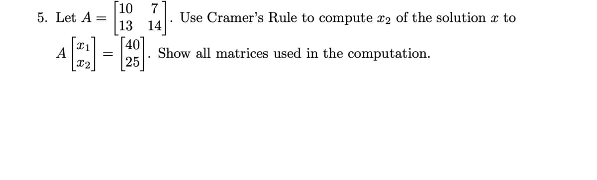 [10
13 14
7
Use Cramer's Rule to compute x2 of the solution x to
5. Let A
x1
A
x2
[40]
Show all matrices used in the computation.
25
