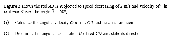 Figure 2 shows the rod AB is subjected to speed decreasing of 2 m/s and velocity of v in
unit m/s. Given the angle 0 is 60°,
(a) Calculate the angular velocity w of rod CD and state its direction.
(b) Determine the angular acceleration a of rod CD and state its direction.
