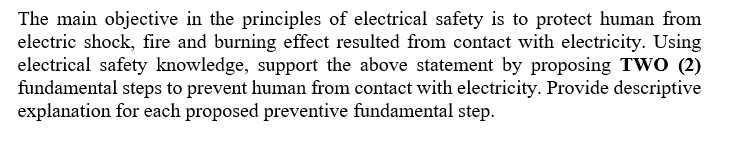 The main objective in the principles of electrical safety is to protect human from
electric shock, fire and burning effect resulted from contact with electricity. Using
electrical safety knowledge, support the above statement by proposing TWO (2)
fundamental steps to prevent human from contact with electricity. Provide descriptive
explanation for each proposed preventive fundamental step.
