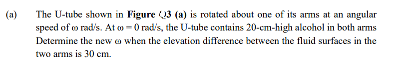 (a)
The U-tube shown in Figure (3 (a) is rotated about one of its arms at an angular
speed of o rad/s. At o = 0 rad/s, the U-tube contains 20-cm-high alcohol in both arms
Determine the new @ when the elevation difference between the fluid surfaces in the
two arms is 30 cm.
