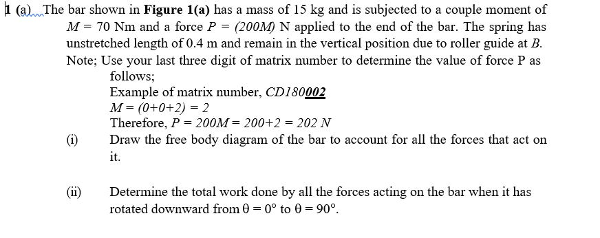 1 (a)The bar shown in Figure 1(a) has a mass of 15 kg and is subjected to a couple moment of
M = 70 Nm and a force P = (200M) N applied to the end of the bar. The spring has
unstretched length of 0.4 m and remain in the vertical position due to roller guide at B.
Note; Use your last three digit of matrix number to determine the value of force P as
follows;
Example of matrix number, CD180002
M= (0+0+2) = 2
Therefore, P = 200M = 200+2 = 202 N
Draw the free body diagram of the bar to account for all the forces that act on
it.
(i)
(ii)
Determine the total work done by all the forces acting on the bar when it has
rotated downward from 0 = 0° to 0 = 90°.

