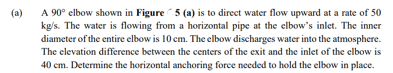 (a)
A 90° elbow shown in Figure 5 (a) is to direct water flow upward at a rate of 50
kg/s. The water is flowing from a horizontal pipe at the elbow's inlet. The inner
diameter of the entire elbow is 10 cm. The elbow discharges water into the atmosphere.
The elevation difference between the centers of the exit and the inlet of the elbow is
40 cm. Determine the horizontal anchoring force needed to hold the elbow in place.
