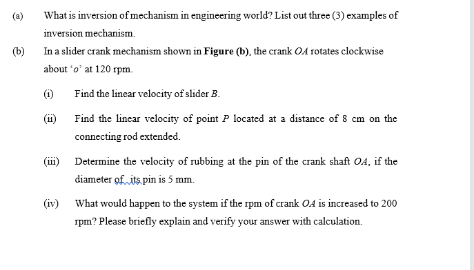 (a)
What is inversion of mechanism in engineering world? List out three (3) examples of
inversion mechanism.
(b)
In a slider crank mechanism shown in Figure (b), the crank OA rotates clockwise
about 'o' at 120 rpm.
(i)
Find the linear velocity of slider B.
(ii)
Find the linear velocity of point P located at a distance of 8 cm on the
connecting rod extended.
(iii) Determine the velocity of rubbing at the pin of the crank shaft OA, if the
diameter of its pin is 5 mm.
(iv) What would happen to the system if the rpm of crank OA is increased to 200
rpm? Please briefly explain and verify your answer with calculation.
