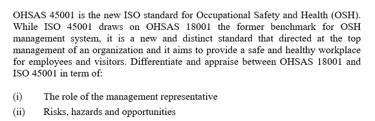 OHSAS 45001 is the new ISO standard for Occupational Safety and Health (OSH).
While ISO 45001 draws on OHSAS 18001 the former benchmark for OSH
management system, it is a new and distinct standard that directed at the top
management of an organization and it aims to provide a safe and healthy workplace
for employees and visitors. Differentiate and appraise between OHSAS 18001 and
ISO 45001 in term of:
(i)
The role of the management representative
(ii)
Risks, hazards and opportunities
