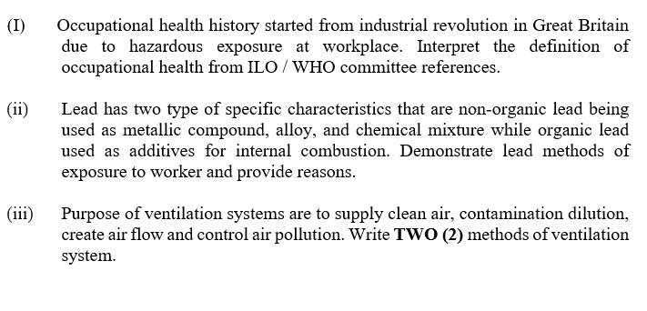 Occupational health history started from industrial revolution in Great Britain
due to hazardous exposure at workplace. Interpret the definition of
occupational health from ILO / WHO committee references.
(I)
(ii)
Lead has two type of specific characteristics that are non-organic lead being
used as metallic compound, alloy, and chemical mixture while organic lead
used as additives for internal combustion. Demonstrate lead methods of
exposure to worker and provide reasons.
(iii)
Purpose of ventilation systems are to supply clean air, contamination dilution,
create air flow and control air pollution. Write TWO (2) methods of ventilation
system.
