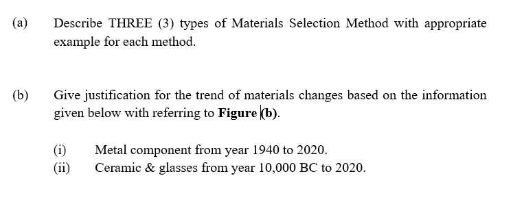 (a)
Describe THREE (3) types of Materials Selection Method with appropriate
example for each method.
(b)
Give justification for the trend of materials changes based on the information
given below with referring to Figure (b).
(i)
(ii)
Metal component from year 1940 to 2020.
Ceramic & glasses from year 10,000 BC to 2020.
