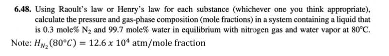 6.48. Using Raoult's law or Henry's law for each substance (whichever one you think appropriate),
calculate the pressure and gas-phase composition (mole fractions) in a system containing a liquid that
is 0.3 mole% N₂ and 99.7 mole% water in equilibrium with nitrogen gas and water vapor at 80°C.
Note: HN₂ (80°C):
= 12.6 x 10¹ atm/mole fraction