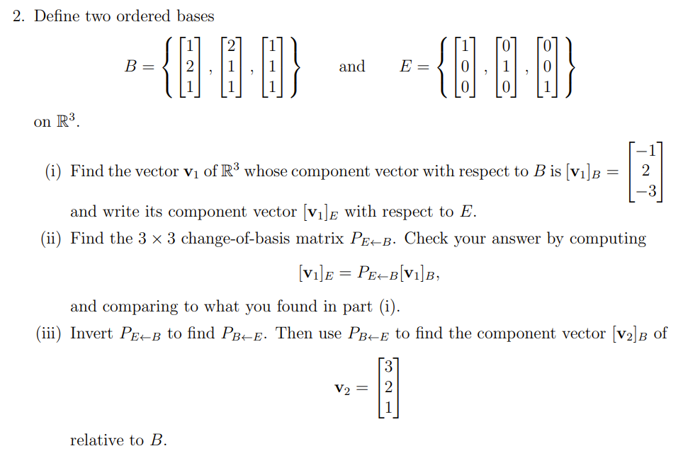 2. Define two ordered bases
B =
and
E =
on R³.
(i) Find the vector vị of R³ whose component vector with respect to B is [V1]B =
2
and write its component vector [V1]E with respect to E.
(ii) Find the 3 × 3 change-of-basis matrix PE-B. Check your answer by computing
[vi]E = PE-B[Vi]B,
and comparing to what you found in part (i).
(iii) Invert PE-B to find PBE. Then use PBte to find the component vector [v2]B of
V2
relative to B.
