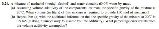 3.29. A mixture of methanol (methyl alcohol) and water contains 60.0% water by mass.
(a) Assuming volume additivity of the components, estimate the specific gravity of the mixture at
20°C. What volume (in liters) of this mixture is required to provide 150 mol of methanol?
(b) Repeat Part (a) with the additional information that the specific gravity of the mixture at 20°C is
0.9345 (making it unnecessary to assume volume additivity). What percentage error results from
the volume-additivity assumption?
