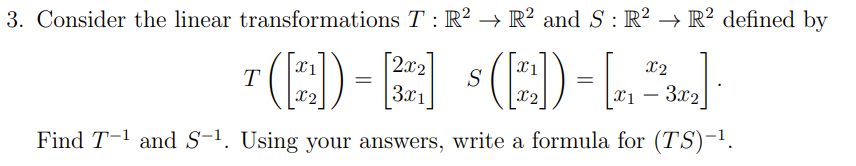 3. Consider the linear transformations T : R² → R² and S: R² → R² defined by
[2x2
S
3x1
(E)-L.
x2
(E)-E
X1
T
x2
3.x2
x2
Find T-1 and S-'. Using your answers, write a formula for (TS)-'.
