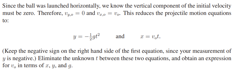 Since the ball was launched horizontally, we know the vertical component of the initial velocity
must be zero. Therefore, vy,o = 0 and vz,0 = Vo. This reduces the projectile motion equations
to:
y = -}gt
x = v,t.
and
(Keep the negative sign on the right hand side of the first equation, since your measurement of
y is negative.) Eliminate the unknown t between these two equations, and obtain an expression
for v, in terms of x, y, and g.

