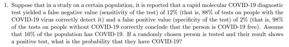 1. Suppose that in a study on a certain population, it is reported that a rapid molecular COVID-19 diagnostic
test yielded a false negative value (sensitivity of the test) of 12% (that is, 88% of tests on people with the
COVID-19 virus correctly detect it) and a false positive value (specificity of the test) of 2% (that is, 98%
of the tests on people without COVID-19 correctly conclude that the person is COVID-19 free). Assume
that 16% of the population has COVID-19. If a randomly chosen person is tested and their result shows
a positive test, what is the probability that they have COVID-19?