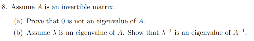 8. Assume A is an invertible matrix.
(a) Prove that 0 is not an eigenvalue of A.
(b) Assume A is an eigenvalue of A. Show that A-1 is an eigenvalue of A-!,
