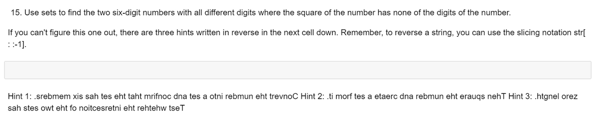 15. Use sets to find the two six-digit numbers with all different digits where the square of the number has none of the digits of the number.
If you can't figure this one out, there are three hints written in reverse in the next cell down. Remember, to reverse a string, you can use the slicing notation str[
::-1].
Hint 1: .srebmem xis sah tes eht taht mrifnoc dna tes a otni rebmun eht trevnoC Hint 2: .ti morf tes a etaerc dna rebmun eht eraugs nehT Hint 3: .htgnel orez
sah stes owt eht fo noitcesretni eht rehtehw tseT
