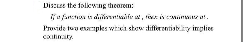 Discuss the following theorem:
If a function is differentiable at, then is continuous at.
Provide two examples which show differentiability implies
continuity.
