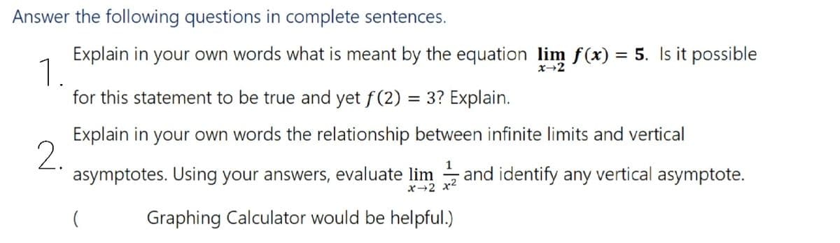 Answer the following questions in complete sentences.
Explain in your own words what is meant by the equation lim f(x) = 5. Is it possible
1.
for this statement to be true and yet f(2) = 3? Explain.
x→2
%3D
Explain in your own words the relationship between infinite limits and vertical
2.
asymptotes. Using your answers, evaluate lim
and identify any vertical asymptote.
x→2 x2
Graphing Calculator would be helpful.)
