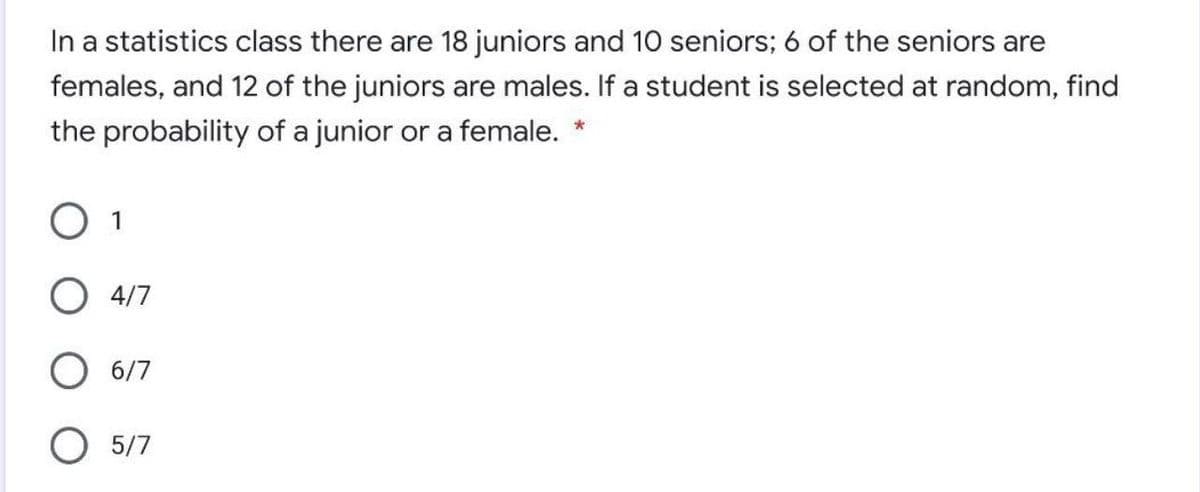 In a statistics class there are 18 juniors and 10 seniors; 6 of the seniors are
females, and 12 of the juniors are males. If a student is selected at random, find
the probability of a junior or a female. *
O 1
О 417
О 6/7
O 5/7
