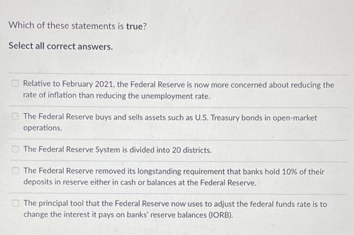 Which of these statements is true?
Select all correct answers.
Relative to February 2021, the Federal Reserve is now more concerned about reducing the
rate of inflation than reducing the unemployment rate.
The Federal Reserve buys and assets such as U.S. Treasury bonds in open-market
operations.
The Federal Reserve System is divided into 20 districts.
The Federal Reserve removed its longstanding requirement that banks hold 10% of their
deposits in reserve either in cash or balances at the Federal Reserve.
The principal tool that the Federal Reserve now uses to adjust the federal funds rate is to
change the interest it pays on banks' reserve balances (IORB).