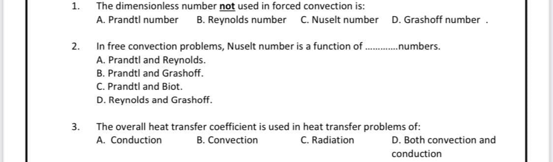 1.
The dimensionless number not used in forced convection is:
A. Prandtl number B. Reynolds number C. Nuselt number D. Grashoff number .
2.
In free convection problems, Nuselt number is a function of.. .......numbers.
A. Prandtl and Reynolds.
B. Prandtl and Grashoff.
C. Prandtl and Biot.
D. Reynolds and Grashoff.
3.
The overall heat transfer coefficient is used in heat transfer problems of:
A. Conduction
B. Convection
C. Radiation
D. Both convection and
conduction