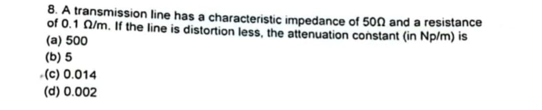 8. A transmission line has a characteristic impedance of 500 and a resistance
of 0.1 02/m. If the line is distortion less, the attenuation constant (in Np/m) is
(a) 500
(b) 5
(c) 0.014
(d) 0.002