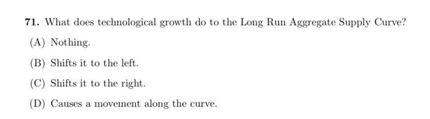 71. What does technological growth do to the Long Run Aggregate Supply Curve?
(A) Nothing.
(B) Shifts it to the left.
(C) Shifts it to the right.
(D) Causes a movement along the curve.
