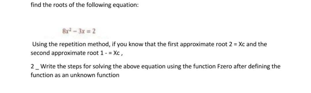 find the roots of the following equation:
8x-3x 2
Using the repetition method, if you know that the first approximate root 2 = Xc and the
second approximate root 1- = Xc,
2_ Write the steps for solving the above equation using the function Fzero after defining the
function as an unknown function
