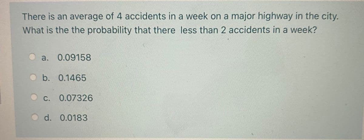 There is an average of 4 accidents in a week on a major highway in the city.
What is the the probability that there less than 2 accidents in a week?
a. 0.09158
b. 0.1465
С.
0.07326
d. 0.0183
