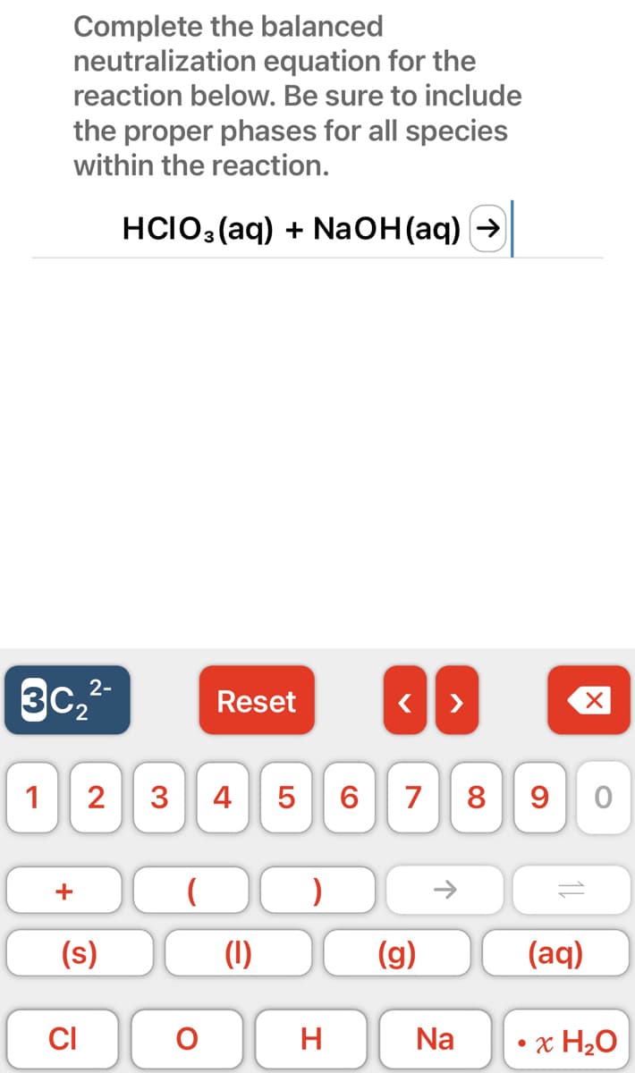 Complete the balanced
neutralization equation for the
reaction below. Be sure to include
the proper phases for all species
within the reaction.
HCIO3(aq) + NaOH(aq) →
2-
3c₂²-
1
+
(s)
CI
2 3 4 5
(
Reset
O
LO
(1)
)
H
< >
6 7 8 9
(g)
个
Na
X
(aq)
O
x H₂O