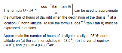 The formula D=24 1
cos¹ (tan i tan 0)
П Л
can be used to approximate
the number of hours of daylight when the declination of the Sun is iº at a
location 0° north latitude. To use the formula, cos¹ (tan i tan 0) must be
expressed in radians.
Approximate the number of hours of daylight in a city at 25°6' north
latitude on (a) the summer solstice (i=23.5°), (b) the vernal equinox
(i=0°), and (c) July 4 (i=22°48').