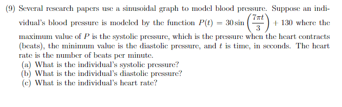 (9) Several research papers use a sinusoidal graph to model blood pressure. Suppose an indi-
7πt
(7Tt)
3
vidual's blood pressure is modeled by the function P(t) = 30 sin
+130 where the
maximum value of P is the systolic pressure, which is the pressure when the heart contracts
(beats), the minimum value is the diastolic pressure, and it is time, in seconds. The heart
rate is the number of beats per minute.
(a) What is the individual's systolic pressure?
(b) What is the individual's diastolic pressure?
(c) What is the individual's heart rate?