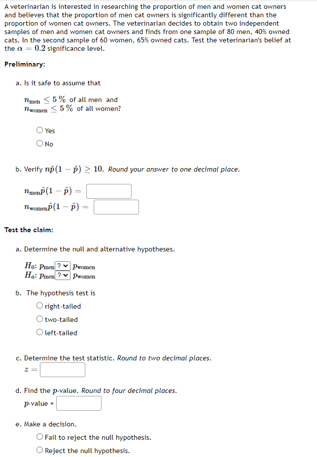 A veterinarian is interested in researching the proportion of men and women cat owners
and believes that the proportion of men cat owners is significantly different than the
proportion of women cat owners. The veterinarian decides to obtain two independent
samples of men and women cat owners and finds from one sample of 80 men, 40% owned
cats. In the second sample of 60 women, 65% owned cats. Test the veterinarian's belief at
the a = 0.2 significance level.
Preliminary:
a. Is it safe to assume that
nmen < 5 % of all men and
nwomen < 5 % of all women?
Yes
No
b. Verify np (1 – p) > 10. Round your answer to one decimal place.
nmenP (1 – p)
nwomenP (1 – p)
Test the claim:
a. Determine the null and alternative hypotheses.
Ho: Pmen ? v pwomen
Ha: Pmen ? v pPwomen
b. The hypothesis test is
O right-tailed
O two-tailed
O left-tailed
c. Determine the test statistic. Round to two decimal places.
d. Find the p-value. Round to four decimal places.
p-value =
e. Make a decision.
O Fail to reject the null hypothesis.
O Reject the null hypothesis.
