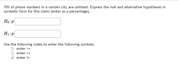 70% of phone numbers in a certain city are unlisted. Express the null and alternative hypotheses in
symbolic form for this claim (enter as a percentage).
H1:P
Use the following codes to enter the following symbols:
enter >=
enter <=
+ enter !=
IVIY
