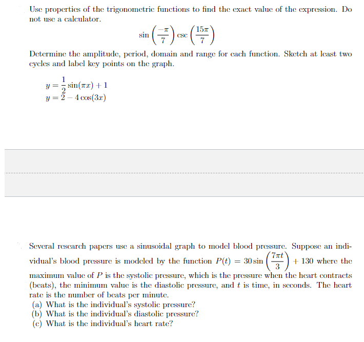 Use properties of the trigonometric functions to find the exact value of the expression. Do
not use a calculator.
sin
1
y=sin(x) + 1
y = 2-4 cos(3x)
π
c (1577)
CSC
Determine the amplitude, period, domain and range for each function. Sketch at least two
cycles and label key points on the graph.
Several research papers use a sinusoidal graph to model blood pressure. Suppose an indi-
7πt
vidual's blood pressure is modeled by the function P(t) = 30 sin ¹ (77²) +
+ 130 where the
maximum value of P is the systolic pressure, which is the pressure when the heart contracts
(beats), the minimum value is the diastolic pressure, and t is time, in seconds. The heart
rate is the number of beats per minute.
(a) What is the individual's systolic pressure?
(b) What is the individual's diastolic pressure?
(c) What is the individual's heart rate?