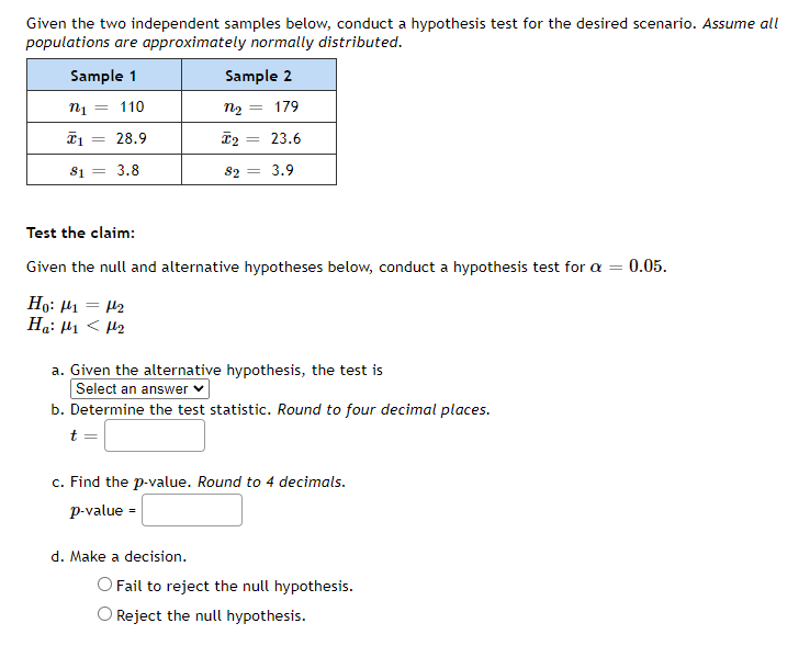 Given the two independent samples below, conduct a hypothesis test for the desired scenario. Assume all
populations are approximately normally distributed.
Sample 1
Sample 2
110
n2 :
179
28.9
23.6
81 = 3.8
82 = 3.9
Test the claim:
Given the null and alternative hypotheses below, conduct a hypothesis test for a =
0.05.
Ho: H1 = 42
Ha: H1 < 42
a. Given the alternative hypothesis, the test is
Select an answer
b. Determine the test statistic. Round to four decimal places.
t =
c. Find the p-value. Round to 4 decimals.
с.
p-value =
d. Make a decision.
O Fail to reject the null hypothesis.
O Reject the null hypothesis.
