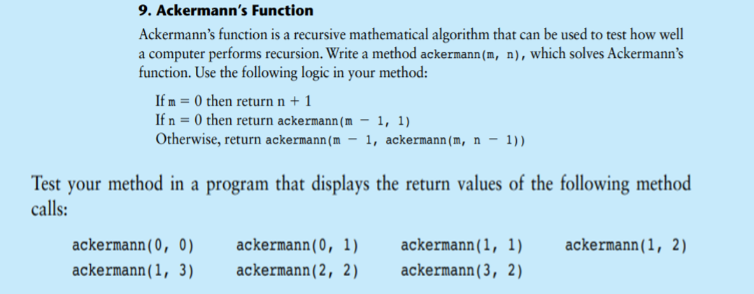 9. Ackermann's Function
Ackermann's function is a recursive mathematical algorithm that can be used to test how well
a computer performs recursion. Write a method ackermann(m, n), which solves Ackermann's
function. Use the following logic in your method:
If m = 0 then return n + 1
If n = 0 then return ackermann(m – 1, 1)
Otherwise, return ackermann(m – 1, ackermann(m, n – 1))
Test your method in a program that displays the return values of the following method
calls:
ackermann(0, 0)
ackermann(0, 1)
ackermann(1, 1)
ackermann(1, 2)
ackermann(1, 3)
ackermann(2, 2)
ackermann(3, 2)
